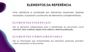 ELEMENTOS DA REFERÊNCIA
E L E M E N T O S E S S E N C I A I S
São os elementos indispensáveis para a identificação do documento, como
autor(es), título, subtítulo, edição, local, editora e data de publicação.
E L E M E N T O S C O M P L E M E N T A R E S
São as informações que, acrescentadas aos elementos essenciais, permitem
melhor caracterizar os documentos.
Uma referência é constituída por elementos essenciais. Quando
necessário, é possível o acréscimo de elementos complementares.
 