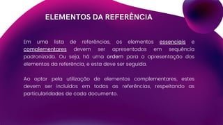 ELEMENTOS DA REFERÊNCIA
Em uma lista de referências, os elementos essenciais e
complementares devem ser apresentados em sequência
padronizada. Ou seja, há uma ordem para a apresentação dos
elementos da referência, e esta deve ser seguida.
Ao optar pela utilização de elementos complementares, estes
devem ser incluídos em todas as referências, respeitando as
particularidades de cada documento.
 