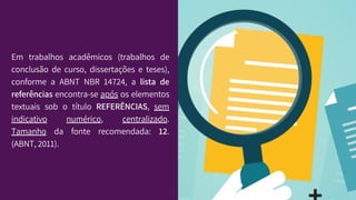 Em trabalhos acadêmicos (trabalhos de
conclusão de curso, dissertações e teses),
conforme a ABNT NBR 14724, a lista de
referências encontra-se após os elementos
textuais sob o título REFERÊNCIAS, sem
indicativo numérico, centralizado.
Tamanho da fonte recomendada: 12.
(ABNT, 2011).
 
