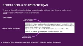 Todos os títulos
estão em negrito.
O recurso tipográfico (negrito, itálico ou sublinhado) utilizado para destacar o elemento
título deve ser uniforme em todas as referências.
EXEMPLO:
Deve-se manter um padrão.
A exceção é para obras sem indicação de autoria. Veremos isso em outra aula.
REGRAS GERAIS DE APRESENTAÇÃO
Todos os títulos
estão em negrito.
 