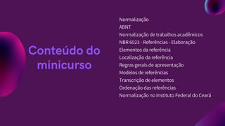 Normalização
ABNT
Normalização de trabalhos acadêmicos
NBR 6023 - Referências - Elaboração
Elementos da referência
Localização da referência
Regras gerais de apresentação
Modelos de referências
Transcrição de elementos
Ordenação das referências
Normalização no Instituto Federal do Ceará
Conteúdo do
minicurso
 