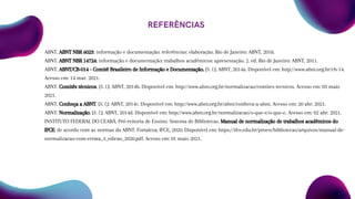 REFERÊNCIAS
ABNT. ABNT NBR 6023: informação e documentação: referências: elaboração. Rio de Janeiro: ABNT, 2018.
ABNT. ABNT NBR 14724: informação e documentação: trabalhos acadêmicos: apresentação. 2. ed. Rio de Janeiro: ABNT, 2011.
ABNT. ABNT/CB-014 - Comitê Brasileiro de Informação e Documentação. [S. l.]: ABNT, 2014a. Disponível em: http://www.abnt.org.br/cb-14.
Acesso em: 14 mar. 2021.
ABNT. Comitês técnicos. [S. l.]: ABNT, 2014b. Disponível em: http://www.abnt.org.br/normalizacao/comites-tecnicos. Acesso em: 03 maio
2021.
ABNT. Conheça a ABNT. [S. l.]: ABNT, 2014c. Disponível em: http://www.abnt.org.br/abnt/conheca-a-abnt. Acesso em: 20 abr. 2021.
ABNT. Normalização. [S. l.]: ABNT, 2014d. Disponível em: http://www.abnt.org.br/normalizacao/o-que-e/o-que-e. Acesso em: 02 abr. 2021.
INSTITUTO FEDERAL DO CEARÁ. Pró-reitoria de Ensino. Sistema de Bibliotecas. Manual de normalização de trabalhos acadêmicos do
IFCE: de acordo com as normas da ABNT. Fortaleza: IFCE, 2020. Disponível em: https://ifce.edu.br/proen/bibliotecas/arquivos/manual-de-
normalizacao-com-errata_3_edicao_2020.pdf. Acesso em: 01 maio 2021.
 