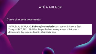 SILVA, D. A.; SILVA, A. O. Elaboração de referências: pontos básicos e úteis.
Tianguá: IFCE, 2021. 21 slides. Disponível em: coloque aqui o link para o
documento. Acesso em: dia mês abreviado, ano.
ATÉ A AULA 02!
Como citar esse documento:
 