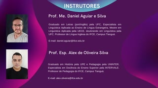 Prof. Me. Daniel Aguiar e Silva
INSTRUTORES
Prof. Esp. Alex de Oliveira Silva
Graduado em História pela UPE e Pedagogia pela UNINTER,
Especialista em Docência do Ensino Superior pela INTERVALE.
Professor de Pedagogia do IFCE, Campus Tianguá.
E-mail: alex.oliveira@ifce.edu.br
Graduado em Letras (port/inglês) pela UFC, Especialista em
Linguística Aplicada ao Ensino de Língua Estrangeira, Mestre em
Linguística Aplicada pela UECE, doutorando em Linguística pela
UFC. Professor de Língua Inglesa do IFCE, Campus Tianguá.
E-mail: daniel.aguiar@ifce.edu.br
 