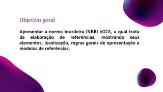 Apresentar a norma brasileira (NBR) 6023, a qual trata
da elaboração de referências, mostrando seus
elementos, localização, regras gerais de apresentação e
modelos de referências.
Objetivo geral
 