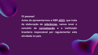 Oi pessoas!
Antes de apresentarmos a NBR 6023, que trata
da elaboração de referências, vamos rever o
conceito de normalização e a instituição
brasileira responsável por regulamentar esta
atividade no país.
 