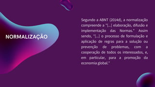 NORMALIZAÇÃO
Segundo a ABNT (2014d), a normalização
compreende a "[...] elaboração, difusão e
implementação das Normas." Assim
sendo, "[...] o processo de formulação e
aplicação de regras para a solução ou
prevenção de problemas, com a
cooperação de todos os interessados, e,
em particular, para a promoção da
economia global."
 
