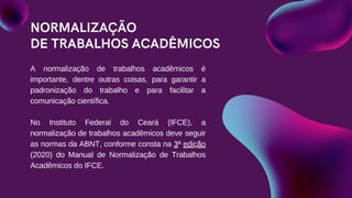 NORMALIZAÇÃO
DE TRABALHOS ACADÊMICOS
A normalização de trabalhos acadêmicos é
importante, dentre outras coisas, para garantir a
padronização do trabalho e para facilitar a
comunicação científica.
No Instituto Federal do Ceará (IFCE), a
normalização de trabalhos acadêmicos deve seguir
as normas da ABNT, conforme consta na 3ª edição
(2020) do Manual de Normalização de Trabalhos
Acadêmicos do IFCE.
 