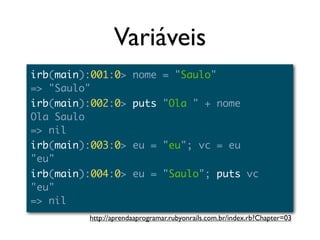 Variáveis
irb(main):001:0> nome = "Saulo"
=> "Saulo"
irb(main):002:0> puts "Ola " + nome
Ola Saulo
=> nil
irb(main):003:0> eu = "eu"; vc = eu
"eu"
irb(main):004:0> eu = "Saulo"; puts vc
"eu"
=> nil
         http://aprendaaprogramar.rubyonrails.com.br/index.rb?Chapter=03
 