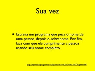 Sua vez

• Escreva um programa que peça o nome de
  uma pessoa, depois o sobrenome. Por ﬁm,
  faça com que ele cumprimente a pessoa
  usando seu nome completo.



        http://aprendaaprogramar.rubyonrails.com.br/index.rb?Chapter=04
 