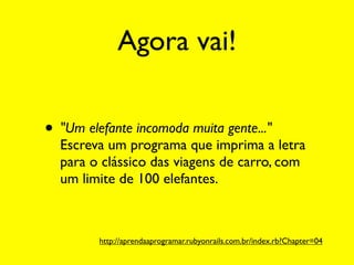 Agora vai!

• "Um elefante incomoda muita gente..."
  Escreva um programa que imprima a letra
  para o clássico das viagens de carro, com
  um limite de 100 elefantes.



         http://aprendaaprogramar.rubyonrails.com.br/index.rb?Chapter=04
 