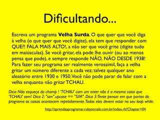 Diﬁcultando...
 Escreva um programa Velha Surda. O que quer que você diga
 à velha (o que quer que você digite), ela tem que responder com
 QUE?! FALA MAIS ALTO!, a não ser que você grite (digite tudo
 em maiúsculas). Se você gritar, ela pode lhe ouvir (ou ao menos
 pensa que pode), e sempre responde NÃO, NÃO DESDE 1938!
 Para fazer seu programa ser realmente verossímil, faça a velha
 gritar um número diferente a cada vez; talvez qualquer ano
 aleatório entre 1930 e 1950.Você não pode parar de falar com a
 velha enquanto não gritar TCHAU.
Dica: Não esqueça do chomp ! 'TCHAU' com um enter não é a mesma coisa que
'TCHAU' sem! Dica 2: "sim".upcase == "SIM". Dica 3:Tente pensar em que partes do
programa as coisas acontecem repetidamente.Todas elas devem estar no seu loop while.
                    http://aprendaaprogramar.rubyonrails.com.br/index.rb?Chapter=04
 