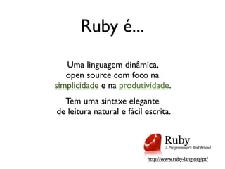 Ruby é...
   Uma linguagem dinâmica,
   open source com foco na
simplicidade e na produtividade.
  Tem uma sintaxe elegante
de leitura natural e fácil escrita.




                           http://www.ruby-lang.org/pt/
 