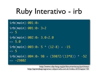 Ruby Interativo - irb
irb(main):001:0>
irb(main):001:0> 3+2
=> 5
irb(main):002:0> 3.0+2.0
=> 5.0
irb(main):003:0> 5 * (12-8) + -15
=> 5
irb(main):004:0> 98 + (59872/(13*8)) * -52
=> -29802
                      http://www.ruby-lang.org/pt/documentacao/quickstart
         http://aprendaaprogramar.rubyonrails.com.br/index.rb?Chapter=01
 