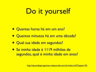 Do it yourself

• Quantas horas há em um ano?
• Quantos minutos há em uma década?
• Qual sua idade em segundos?
• Se minha idade é 1119 milhões de
  segundos, qual é minha idade em anos?

        http://aprendaaprogramar.rubyonrails.com.br/index.rb?Chapter=01
 