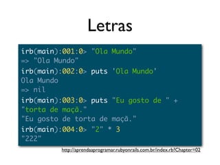 Letras
irb(main):001:0> "Ola Mundo"
=> "Ola Mundo"
irb(main):002:0> puts 'Ola Mundo'
Ola Mundo
=> nil
irb(main):003:0> puts "Eu gosto de " +
"torta de maçã."
"Eu gosto de torta de maçã."
irb(main):004:0> "2" * 3
"222"
         http://aprendaaprogramar.rubyonrails.com.br/index.rb?Chapter=02
 