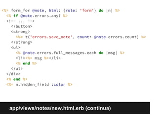 <%= form_for @note, html: {role: 'form'} do |n| %> 
<% if @note.errors.any? %> 
<!-- ... --> 
</button> 
<strong> 
<%= t('errors.save_note', count: @note.errors.count) %> 
</strong> 
<ul> 
<% @note.errors.full_messages.each do |msg| %> 
<li><%= msg %></li> 
<% end %> 
</ul> 
</div> 
<% end %> 
<%= n.hidden_field :color %> 
app/views/notes/new.html.erb (continua) 
 