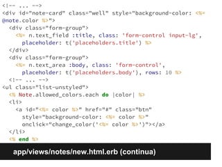 <!-- ... --> 
<div id="note-card" class="well" style="background-color: <%= 
@note.color %>"> 
<div class="form-group"> 
<%= n.text_field :title, class: 'form-control input-lg', 
placeholder: t('placeholders.title') %> 
</div> 
<div class="form-group"> 
<%= n.text_area :body, class: 'form-control', 
placeholder: t('placeholders.body'), rows: 10 %> 
<!-- ... --> 
<ul class="list-unstyled"> 
<% Note.allowed_colors.each do |color| %> 
<li> 
<a id="<%= color %>" href="#" class="btn" 
style="background-color: <%= color %>" 
onclick="change_color('<%= color %>')"></a> 
</li> 
<% end %> 
app/views/notes/new.html.erb (continua) 
 