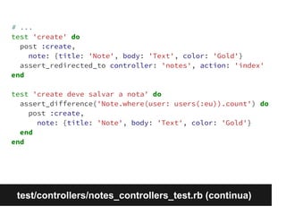 # ... 
test 'create' do 
post :create, 
note: {title: 'Note', body: 'Text', color: 'Gold'} 
assert_redirected_to controller: 'notes', action: 'index' 
end 
test 'create deve salvar a nota' do 
assert_difference('Note.where(user: users(:eu)).count') do 
post :create, 
note: {title: 'Note', body: 'Text', color: 'Gold'} 
end 
end 
test/controllers/notes_controllers_test.rb (continua) 
 