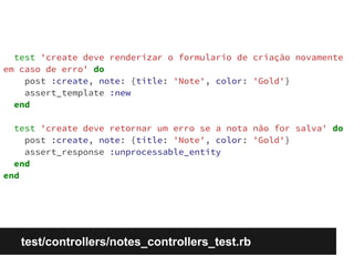 test 'create deve renderizar o formulario de criação novamente 
em caso de erro' do 
post :create, note: {title: 'Note', color: 'Gold'} 
assert_template :new 
end 
test 'create deve retornar um erro se a nota não for salva' do 
post :create, note: {title: 'Note', color: 'Gold'} 
assert_response :unprocessable_entity 
end 
end 
test/controllers/notes_controllers_test.rb 
 