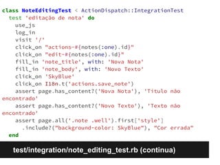 class NoteEditingTest < ActionDispatch::IntegrationTest 
test 'editação de nota' do 
use_js 
log_in 
visit '/' 
click_on "actions-#{notes(:one).id}" 
click_on "edit-#{notes(:one).id}" 
fill_in 'note_title', with: 'Nova Nota' 
fill_in 'note_body', with: 'Novo Texto' 
click_on 'SkyBlue' 
click_on I18n.t('actions.save_note') 
assert page.has_content?('Nova Nota'), 'Título não 
encontrado' 
assert page.has_content?('Novo Texto'), 'Texto não 
encontrado' 
assert page.all('.note .well').first['style'] 
.include?("background-color: SkyBlue"), "Cor errada" 
end 
test/integration/note_editing_test.rb (continua) 
 