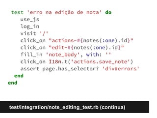 test 'erro na edição de nota' do 
use_js 
log_in 
visit '/' 
click_on "actions-#{notes(:one).id}" 
click_on "edit-#{notes(:one).id}" 
fill_in 'note_body', with: '' 
click_on I18n.t('actions.save_note') 
assert page.has_selector? 'div#errors' 
end 
end 
test/integration/note_editing_test.rb (continua) 
 