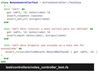 class NotesControllerTest < ActionController::TestCase 
# ... 
test 'edit' do 
get :edit, id: notes(:one).id 
assert_response :success 
assert_not_nil assigns(:note) 
end 
test 'edit deve retornar a nota correta para ser editada' do 
get :edit, id: notes(:one).id 
assert_equal notes(:one), assigns(:note) 
end 
test 'edit deve disparar uma exceção se a nota não for 
encontrada' do 
assert_raises(ActiveRecord::RecordNotFound) { get :edit, id: 1 
} 
end 
end 
test/controllers/notes_controller_test.rb 
 