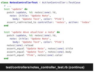 class NotesControllerTest < ActionController::TestCase 
# ... 
test 'update' do 
patch :update, id: notes(:one).id, 
note: {title: 'Update Note', 
body: 'Update Text', color: 'Pink'} 
assert_redirected_to controller: 'notes', action: 'index' 
end 
test 'update deve atualizar a nota' do 
patch :update, id: notes(:one).id, 
note: {title: 'Update Note', 
body: 'Update Text', color: 'Pink'} 
notes(:one).reload 
assert_equal 'Update Note', notes(:one).title 
assert_equal 'Update Text', notes(:one).body 
assert_equal 'Pink', notes(:one).color 
end 
test/controllers/notes_controller_test.rb (continua) 
 