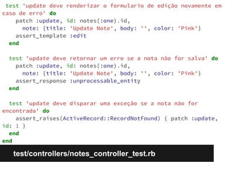 test 'update deve renderizar o formulario de edição novamente em 
caso de erro' do 
patch :update, id: notes(:one).id, 
note: {title: 'Update Note', body: '', color: 'Pink'} 
assert_template :edit 
end 
test 'update deve retornar um erro se a nota não for salva' do 
patch :update, id: notes(:one).id, 
note: {title: 'Update Note', body: '', color: 'Pink'} 
assert_response :unprocessable_entity 
end 
test 'update deve disparar uma exceção se a nota não for 
encontrada' do 
assert_raises(ActiveRecord::RecordNotFound) { patch :update, 
id: 1 } 
end 
end 
test/controllers/notes_controller_test.rb 
 