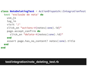 class NoteDeletingTest < ActionDispatch::IntegrationTest 
test 'exclusão de nota' do 
use_js 
log_in 
visit '/' 
click_on "actions-#{notes(:one).id}" 
page.accept_confirm do 
click_on "delete-#{notes(:one).id}" 
end 
assert page.has_no_content? notes(:one).title 
end 
end 
test/integration/note_deleting_test.rb 
 