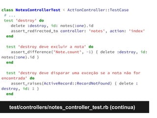 class NotesControllerTest < ActionController::TestCase 
# ... 
test 'destroy' do 
delete :destroy, id: notes(:one).id 
assert_redirected_to controller: 'notes', action: 'index' 
end 
test 'destroy deve excluir a nota' do 
assert_difference('Note.count', -1) { delete :destroy, id: 
notes(:one).id } 
end 
test 'destroy deve disparar uma exceção se a nota não for 
encontrada' do 
assert_raises(ActiveRecord::RecordNotFound) { delete : 
destroy, id: 1 } 
end 
test/controllers/notes_controller_test.rb (continua) 
 