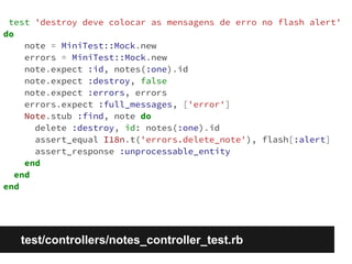 test 'destroy deve colocar as mensagens de erro no flash alert' 
do 
note = MiniTest::Mock.new 
errors = MiniTest::Mock.new 
note.expect :id, notes(:one).id 
note.expect :destroy, false 
note.expect :errors, errors 
errors.expect :full_messages, ['error'] 
Note.stub :find, note do 
delete :destroy, id: notes(:one).id 
assert_equal I18n.t('errors.delete_note'), flash[:alert] 
assert_response :unprocessable_entity 
end 
end 
end 
test/controllers/notes_controller_test.rb 
 