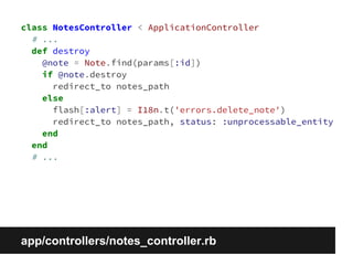 class NotesController < ApplicationController 
# ... 
def destroy 
@note = Note.find(params[:id]) 
if @note.destroy 
redirect_to notes_path 
else 
flash[:alert] = I18n.t('errors.delete_note') 
redirect_to notes_path, status: :unprocessable_entity 
end 
end 
# ... 
app/controllers/notes_controller.rb 
 