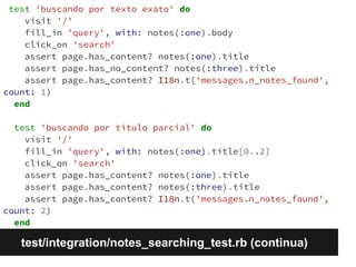 test 'buscando por texto exato' do 
visit '/' 
fill_in 'query', with: notes(:one).body 
click_on 'search' 
assert page.has_content? notes(:one).title 
assert page.has_no_content? notes(:three).title 
assert page.has_content? I18n.t('messages.n_notes_found', 
count: 1) 
end 
test 'buscando por título parcial' do 
visit '/' 
fill_in 'query', with: notes(:one).title[0..2] 
click_on 'search' 
assert page.has_content? notes(:one).title 
assert page.has_content? notes(:three).title 
assert page.has_content? I18n.t('messages.n_notes_found', 
count: 2) 
end 
test/integration/notes_searching_test.rb (continua) 
 
