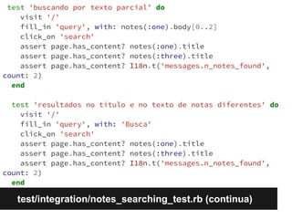 test 'buscando por texto parcial' do 
visit '/' 
fill_in 'query', with: notes(:one).body[0..2] 
click_on 'search' 
assert page.has_content? notes(:one).title 
assert page.has_content? notes(:three).title 
assert page.has_content? I18n.t('messages.n_notes_found', 
count: 2) 
end 
test 'resultados no título e no texto de notas diferentes' do 
visit '/' 
fill_in 'query', with: 'Busca' 
click_on 'search' 
assert page.has_content? notes(:one).title 
assert page.has_content? notes(:three).title 
assert page.has_content? I18n.t('messages.n_notes_found', 
count: 2) 
end 
test/integration/notes_searching_test.rb (continua) 
 