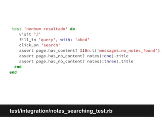 test 'nenhum resultado' do 
visit '/' 
fill_in 'query', with: 'abcd' 
click_on 'search' 
assert page.has_content? I18n.t('messages.no_notes_found') 
assert page.has_no_content? notes(:one).title 
assert page.has_no_content? notes(:three).title 
end 
end 
test/integration/notes_searching_test.rb 
 