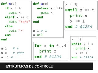 def m(x) 
if x > 0 
puts x 
elsif x == 0 
puts "zero" 
else 
puts "-" 
end 
end 
m 1 # + 
m 0 # zero 
m -1 # - 
def u(x) 
unless x.nil? 
puts x 
end 
end 
u 1 # 1 
u nil 
ESTRUTURAS DE CONTROLE 
x = 0 
until x == 5 
print x 
x += 1 
end # 01234 
x = 0 
while x < 5 
print x 
x += 1 
end # 01234 
for x in 0..4 
print x 
end # 01234 
 