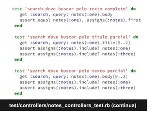 test 'search deve buscar pelo texto completo' do 
get :search, query: notes(:one).body 
assert_equal notes(:one), assigns(:notes).first 
end 
test 'search deve buscar pelo titulo parcial' do 
get :search, query: notes(:one).title[0..2] 
assert assigns(:notes).include? notes(:one) 
assert assigns(:notes).include? notes(:three) 
end 
test 'search deve buscar pelo texto parcial' do 
get :search, query: notes(:one).body[0..2] 
assert assigns(:notes).include? notes(:one) 
assert assigns(:notes).include? notes(:three) 
end 
test/controllers/notes_controllers_test.rb (continua) 
 