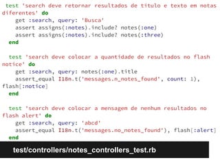 test 'search deve retornar resultados de título e texto em notas 
diferentes' do 
get :search, query: 'Busca' 
assert assigns(:notes).include? notes(:one) 
assert assigns(:notes).include? notes(:three) 
end 
test 'search deve colocar a quantidade de resultados no flash 
notice' do 
get :search, query: notes(:one).title 
assert_equal I18n.t('messages.n_notes_found', count: 1), 
flash[:notice] 
end 
test 'search deve colocar a mensagem de nenhum resultados no 
flash alert' do 
get :search, query: 'abcd' 
assert_equal I18n.t('messages.no_notes_found'), flash[:alert] 
end 
test/controllers/notes_controllers_test.rb 
 