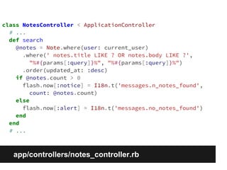 class NotesController < ApplicationController 
# ... 
def search 
@notes = Note.where(user: current_user) 
.where(' notes.title LIKE ? OR notes.body LIKE ?', 
"%#{params[:query]}%", "%#{params[:query]}%") 
.order(updated_at: :desc) 
if @notes.count > 0 
flash.now[:notice] = I18n.t('messages.n_notes_found', 
count: @notes.count) 
else 
flash.now[:alert] = I18n.t('messages.no_notes_found') 
end 
end 
# ... 
app/controllers/notes_controller.rb 
 