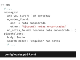 pt-BR: 
# ... 
messages: 
are_you_sure?: Tem certeza? 
n_notes_found: 
one: 1 nota encontrada 
other: "%{count} notas encontradas" 
no_notes_found: Nenhuma nota encontrada :-( 
placeholders: 
body: Texto 
search_notes: Pesquisar nas notas 
# ... 
config/locales/pt-BR.yml 
 