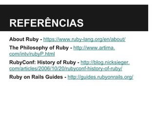 REFERÊNCIAS 
About Ruby - https://www.ruby-lang.org/en/about/ 
The Philosophy of Ruby - http://www.artima. 
com/intv/rubyP.html 
RubyConf: History of Ruby - http://blog.nicksieger. 
com/articles/2006/10/20/rubyconf-history-of-ruby/ 
Ruby on Rails Guides - http://guides.rubyonrails.org/ 
