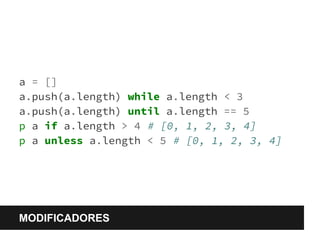 a = [] 
a.push(a.length) while a.length < 3 
a.push(a.length) until a.length == 5 
p a if a.length > 4 # [0, 1, 2, 3, 4] 
p a unless a.length < 5 # [0, 1, 2, 3, 4] 
MODIFICADORES 
 