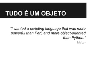 TUDO É UM OBJETO 
“I wanted a scripting language that was more 
powerful than Perl, and more object-oriented 
than Python.” 
Matz - 
 