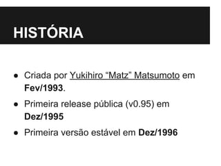 HISTÓRIA 
● Criada por Yukihiro “Matz” Matsumoto em 
Fev/1993. 
● Primeira release pública (v0.95) em 
Dez/1995 
● Primeira versão estável em Dez/1996 
 