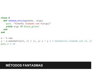 class C 
def method_missing(meth, *args) 
puts "#{meth} chamado com #{args}" 
yield args if block_given? 
end 
end 
o = C.new 
z = o.matematica(5, 2) { |x, y| x * y } # matematica chamado com [5, 2] 
puts z # 10 
MÉTODOS FANTASMAS 
 