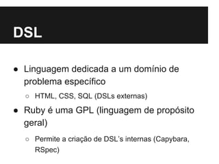 DSL 
● Linguagem dedicada a um domínio de 
problema específico 
○ HTML, CSS, SQL (DSLs externas) 
● Ruby é uma GPL (linguagem de propósito 
geral) 
○ Permite a criação de DSL’s internas (Capybara, 
RSpec) 
 