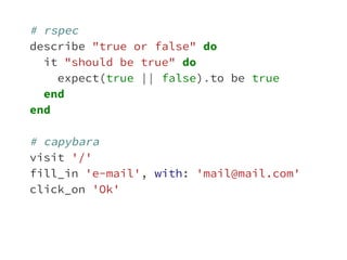 # rspec 
describe "true or false" do 
it "should be true" do 
expect(true || false).to be true 
end 
end 
# capybara 
visit '/' 
fill_in 'e-mail', with: 'mail@mail.com' 
click_on 'Ok' 
 