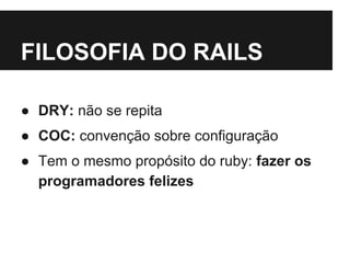 FILOSOFIA DO RAILS 
● DRY: não se repita 
● COC: convenção sobre configuração 
● Tem o mesmo propósito do ruby: fazer os 
programadores felizes 
 