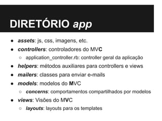 DIRETÓRIO app 
● assets: js, css, imagens, etc. 
● controllers: controladores do MVC 
○ application_controller.rb: controller geral da aplicação 
● helpers: métodos auxiliares para controllers e views 
● mailers: classes para enviar e-mails 
● models: modelos do MVC 
○ concerns: comportamentos compartilhados por modelos 
● views: Visões do MVC 
○ layouts: layouts para os templates 
 